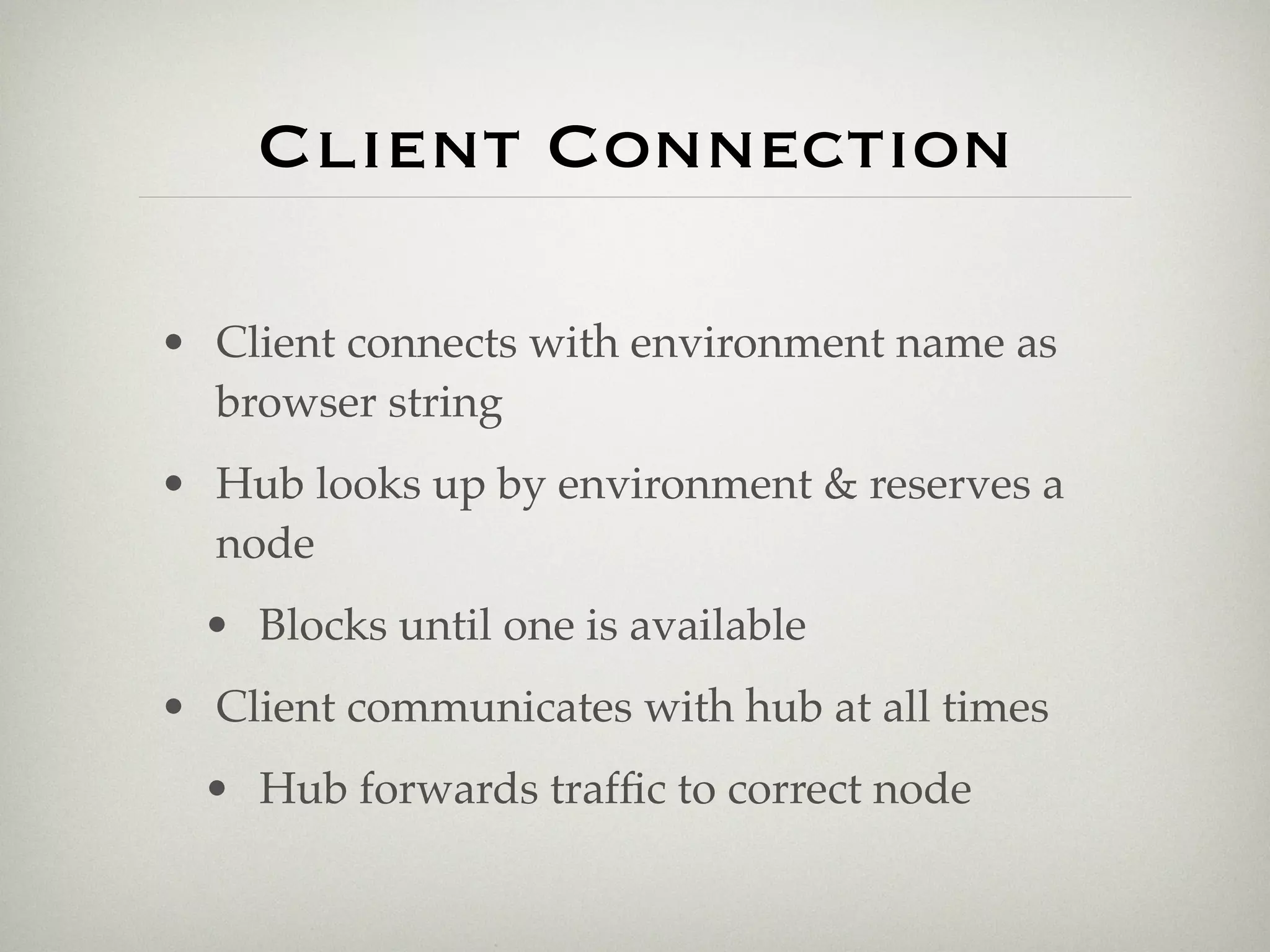 Client Connection

• Client connects with environment name as
  browser string
• Hub looks up by environment & reserves a
  node
  • Blocks until one is available
• Client communicates with hub at all times
  • Hub forwards trafﬁc to correct node
 