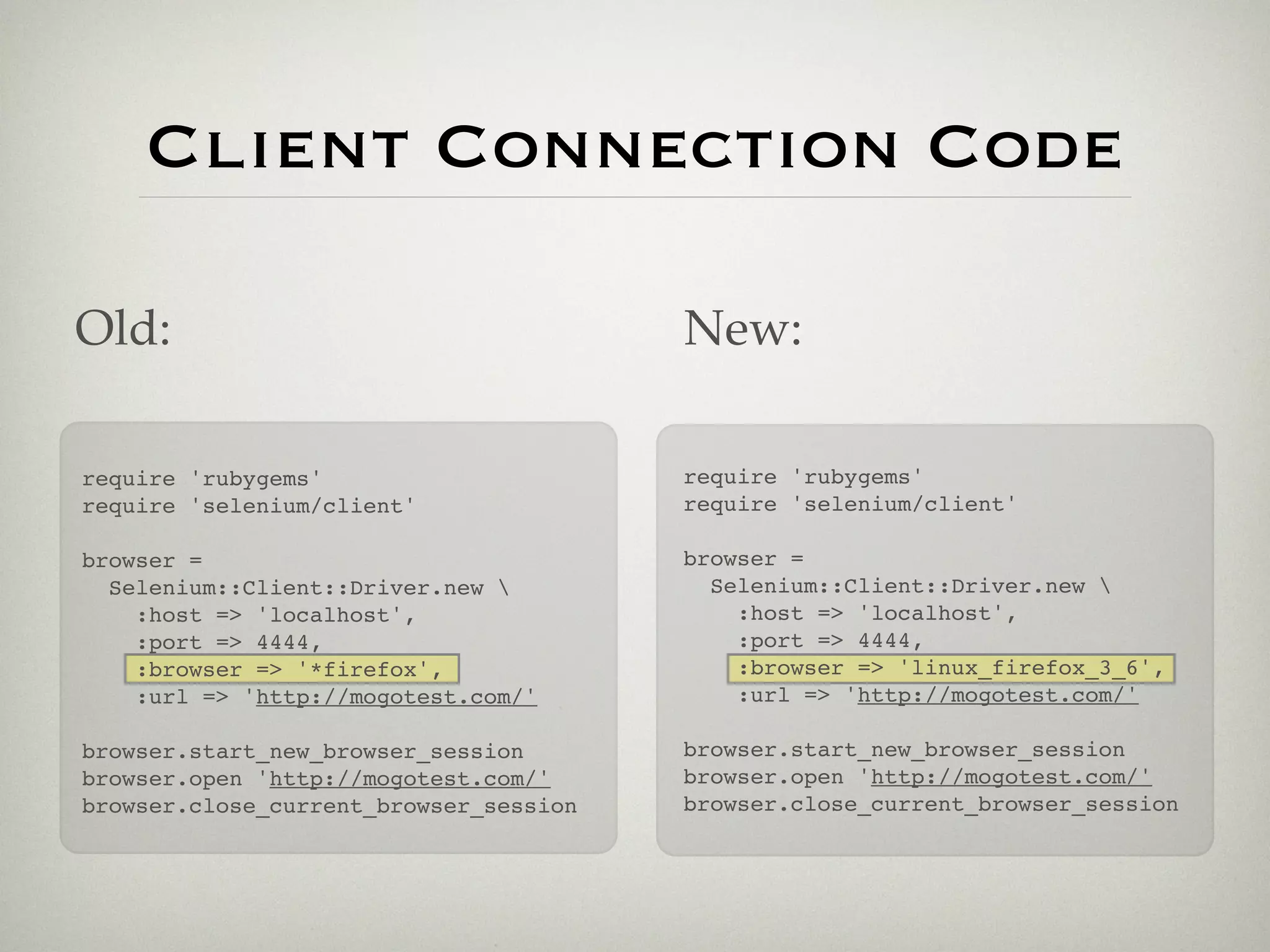 Client Connection Code

Old:                                    New:

require 'rubygems'                      require 'rubygems'
require 'selenium/client'               require 'selenium/client'

browser =                               browser =
  Selenium::Client::Driver.new           Selenium::Client::Driver.new 
    :host => 'localhost',                   :host => 'localhost',
    :port => 4444,                          :port => 4444,
    :browser => '*firefox',                 :browser => 'linux_firefox_3_6',
    :url => 'http://mogotest.com/'          :url => 'http://mogotest.com/'

browser.start_new_browser_session       browser.start_new_browser_session
browser.open 'http://mogotest.com/'     browser.open 'http://mogotest.com/'
browser.close_current_browser_session   browser.close_current_browser_session
 