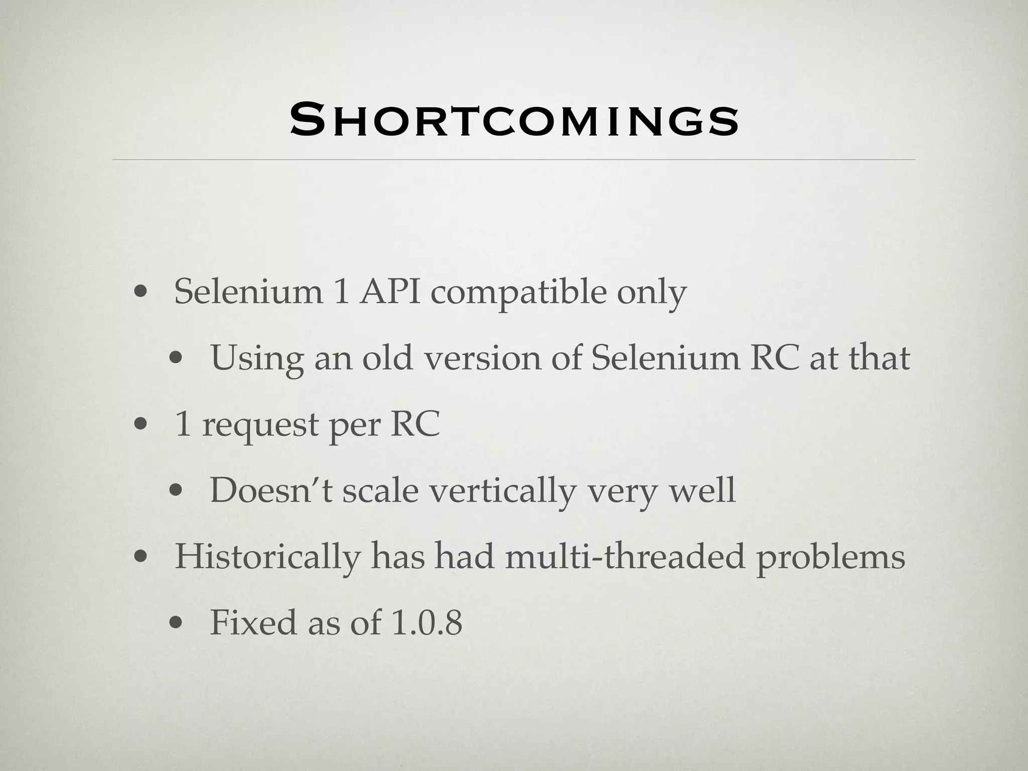 Shortcomings

• Selenium 1 API compatible only
  • Using an old version of Selenium RC at that
• 1 request per RC
  • Doesn’t scale vertically very well
• Historically has had multi-threaded problems
  • Fixed as of 1.0.8
 