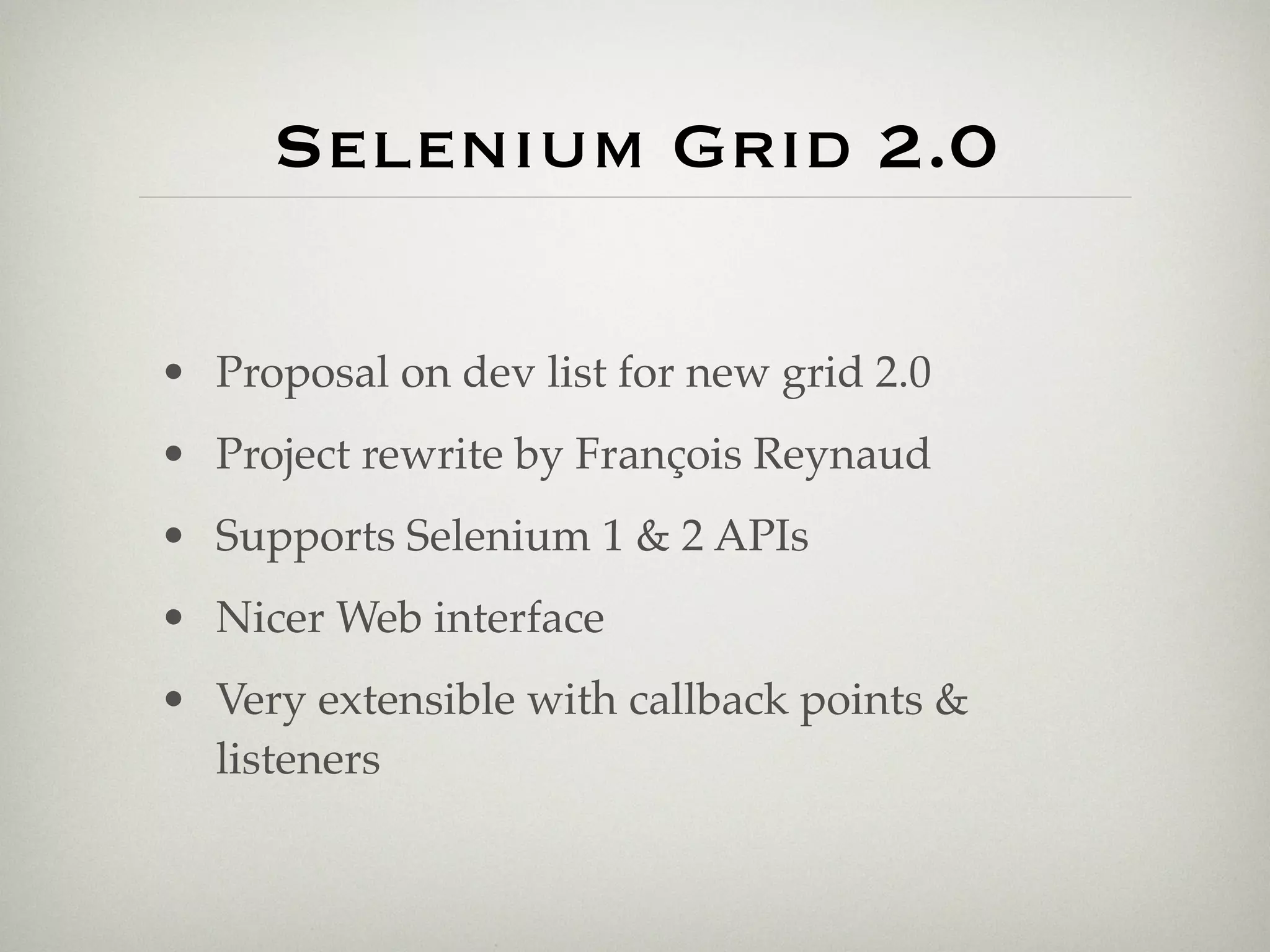 Selenium Grid 2.0

• Proposal on dev list for new grid 2.0
• Project rewrite by François Reynaud
• Supports Selenium 1 & 2 APIs
• Nicer Web interface
• Very extensible with callback points &
  listeners
 