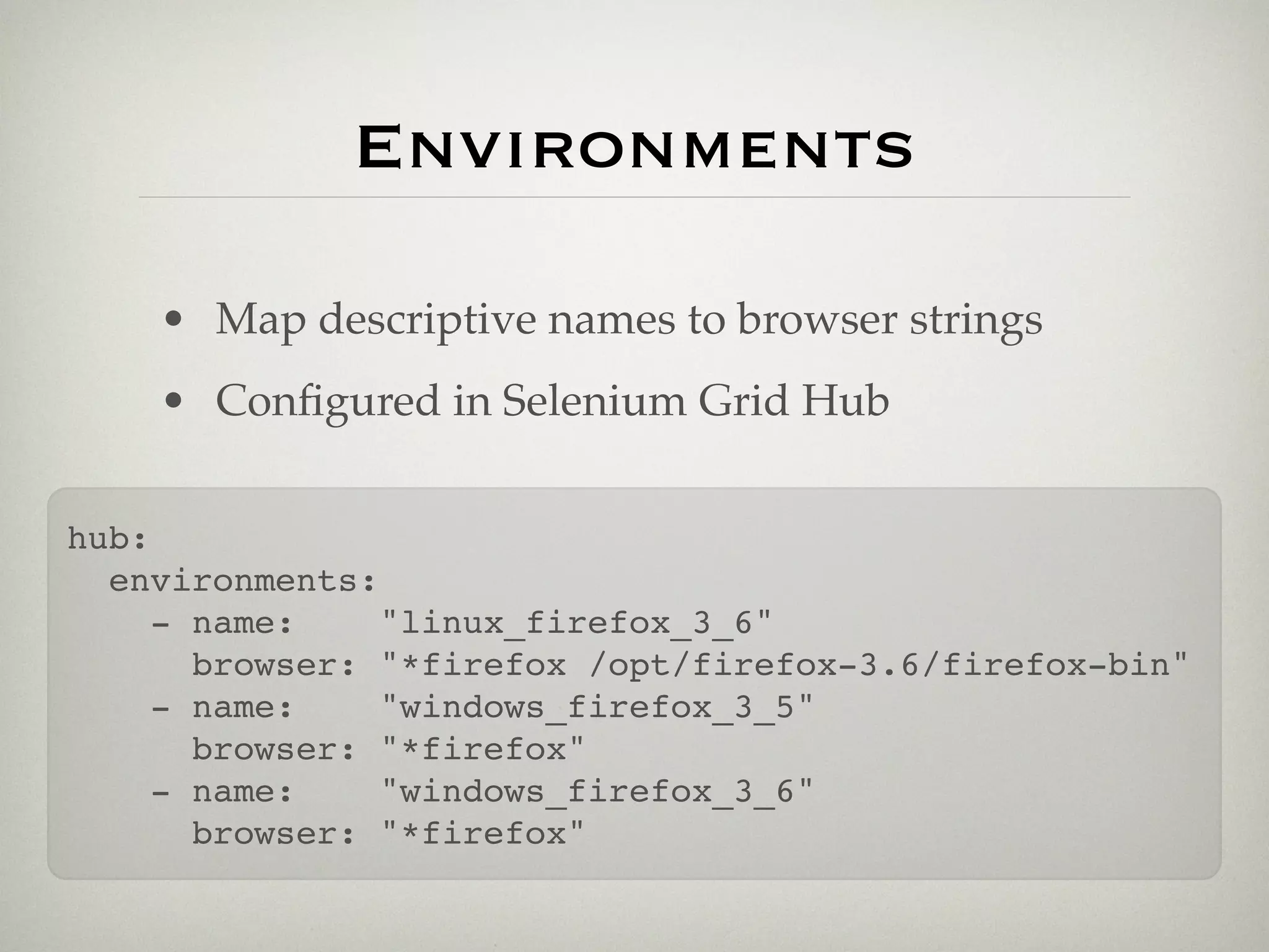 Environments

    • Map descriptive names to browser strings
    • Conﬁgured in Selenium Grid Hub

hub:
  environments:
     - name:    "linux_firefox_3_6"
       browser: "*firefox /opt/firefox-3.6/firefox-bin"
     - name:    "windows_firefox_3_5"
       browser: "*firefox"
     - name:    "windows_firefox_3_6"
       browser: "*firefox"
 