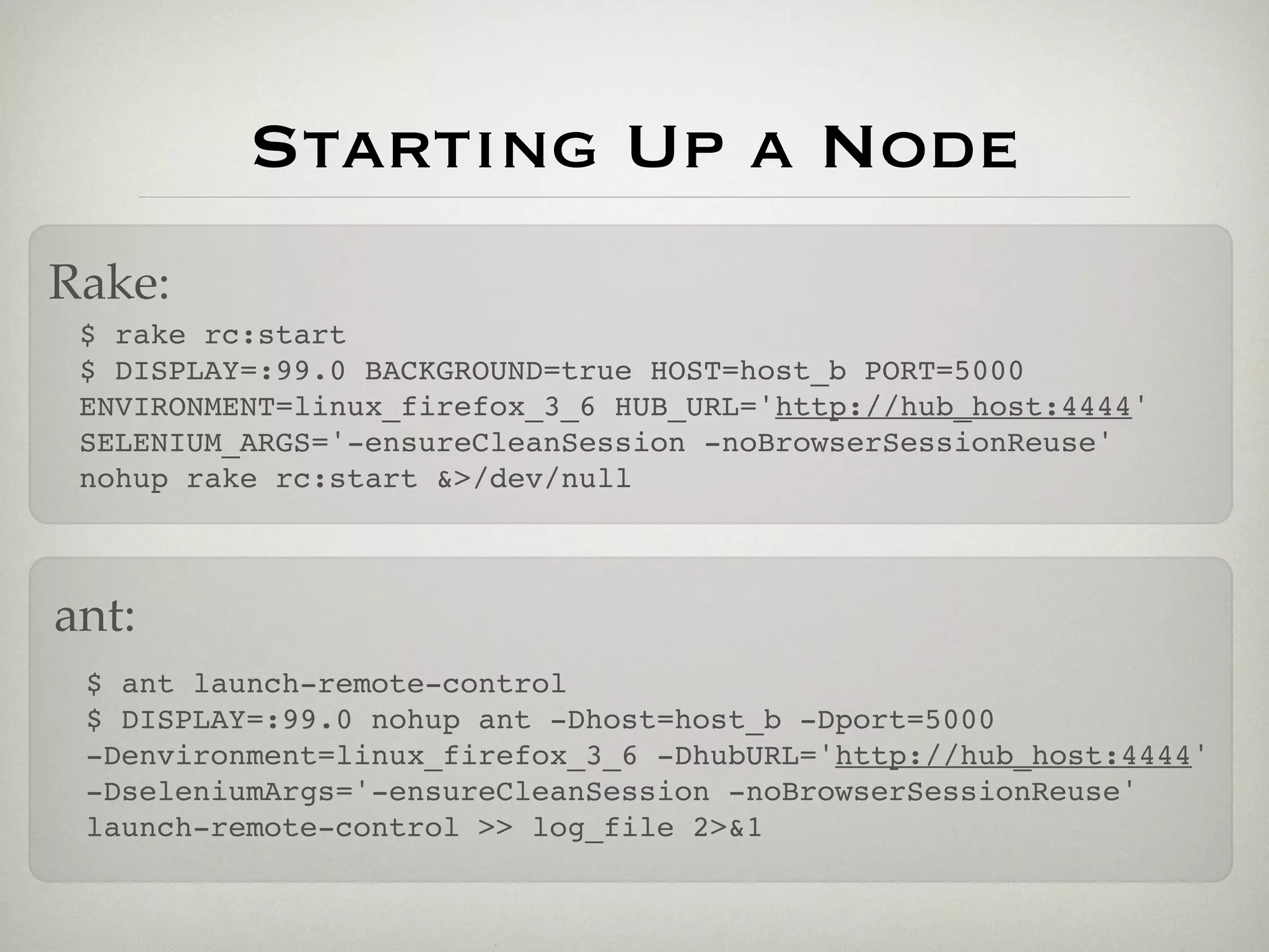 Starting Up a Node
Rake:
 $ rake rc:start
 $ DISPLAY=:99.0 BACKGROUND=true HOST=host_b PORT=5000
 ENVIRONMENT=linux_firefox_3_6 HUB_URL='http://hub_host:4444'
 SELENIUM_ARGS='-ensureCleanSession -noBrowserSessionReuse'
 nohup rake rc:start &>/dev/null



ant:
 $ ant launch-remote-control
 $ DISPLAY=:99.0 nohup ant -Dhost=host_b -Dport=5000
 -Denvironment=linux_firefox_3_6 -DhubURL='http://hub_host:4444'
 -DseleniumArgs='-ensureCleanSession -noBrowserSessionReuse'
 launch-remote-control >> log_file 2>&1
 