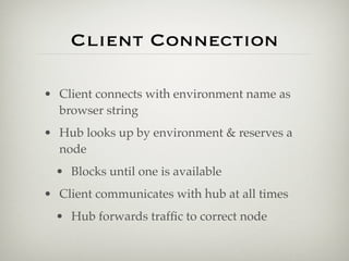 Client Connection

• Client connects with environment name as
  browser string
• Hub looks up by environment & reserves a
  node
  • Blocks until one is available
• Client communicates with hub at all times
  • Hub forwards trafﬁc to correct node
 