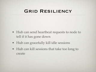 Grid Resiliency


• Hub can send heartbeat requests to node to
  tell if it has gone down
• Hub can gracefully kill idle sessions
• Hub can kill sessions that take too long to
  create
 