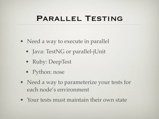 Parallel Testing

• Need a way to execute in parallel
  • Java: TestNG or parallel-jUnit
  • Ruby: DeepTest
  • Python: nose
• Need a way to parameterize your tests for
  each node’s environment
• Your tests must maintain their own state
 