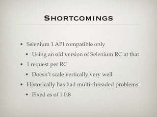 Shortcomings

• Selenium 1 API compatible only
  • Using an old version of Selenium RC at that
• 1 request per RC
  • Doesn’t scale vertically very well
• Historically has had multi-threaded problems
  • Fixed as of 1.0.8
 