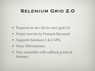 Selenium Grid 2.0

• Proposal on dev list for new grid 2.0
• Project rewrite by François Reynaud
• Supports Selenium 1 & 2 APIs
• Nicer Web interface
• Very extensible with callback points &
  listeners
 