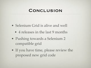 Conclusion

• Selenium Grid is alive and well
 • 4 releases in the last 9 months
• Pushing towards a Selenium 2
  compatible grid
• If you have time, please review the
  proposed new grid code
 