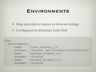 Environments

    • Map descriptive names to browser strings
    • Conﬁgured in Selenium Grid Hub

hub:
  environments:
     - name:    "linux_firefox_3_6"
       browser: "*firefox /opt/firefox-3.6/firefox-bin"
     - name:    "windows_firefox_3_5"
       browser: "*firefox"
     - name:    "windows_firefox_3_6"
       browser: "*firefox"
 