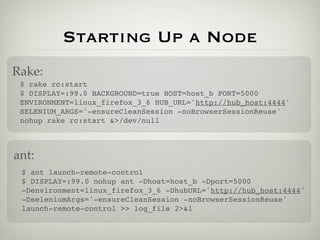Starting Up a Node
Rake:
 $ rake rc:start
 $ DISPLAY=:99.0 BACKGROUND=true HOST=host_b PORT=5000
 ENVIRONMENT=linux_firefox_3_6 HUB_URL='http://hub_host:4444'
 SELENIUM_ARGS='-ensureCleanSession -noBrowserSessionReuse'
 nohup rake rc:start &>/dev/null



ant:
 $ ant launch-remote-control
 $ DISPLAY=:99.0 nohup ant -Dhost=host_b -Dport=5000
 -Denvironment=linux_firefox_3_6 -DhubURL='http://hub_host:4444'
 -DseleniumArgs='-ensureCleanSession -noBrowserSessionReuse'
 launch-remote-control >> log_file 2>&1
 