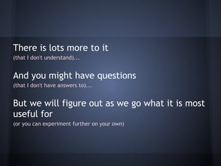 There is lots more to it
(that I don't understand)...


And you might have questions
(that I don't have answers to)...


But we will figure out as we go what it is most
useful for
(or you can experiment further on your own)
 