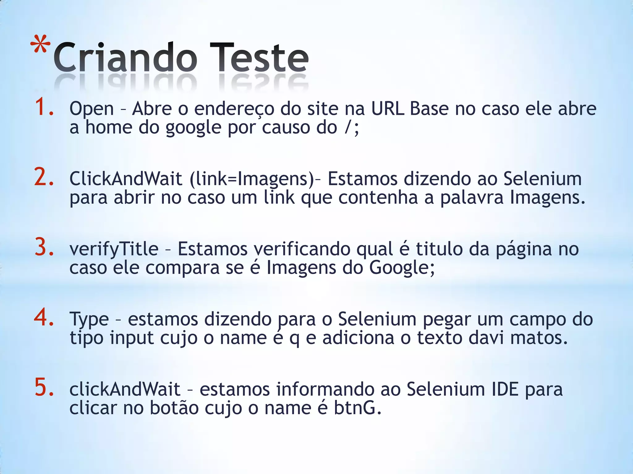*
1. Open – Abre o endereço do site na URL Base no caso ele abre
a home do google por causo do /;
2. ClickAndWait (link=Imagens)– Estamos dizendo ao Selenium
para abrir no caso um link que contenha a palavra Imagens.
3. verifyTitle – Estamos verificando qual é titulo da página no
caso ele compara se é Imagens do Google;
4. Type – estamos dizendo para o Selenium pegar um campo do
tipo input cujo o name é q e adiciona o texto davi matos.
5. clickAndWait – estamos informando ao Selenium IDE para
clicar no botão cujo o name é btnG.
 