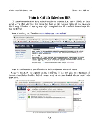 Email: vuthelinh@gmail.com Phone: 0984.303.104 
Phần 1: Cài đặt Selenium IDE 
Để kiểm tra xem trên trình duyệt Firefox đã được cài selenium IDE. Bạn có thể vào bật trình 
duyệt này và nhấp vào Tools trên menu Bar. Quan sát trên menu đổ xuống có mục selenium 
IDE không? Nếu chưa có bạn hãy thực hiện những bước sau để có thể cài cho mình tiện ích 
này của Firefox 
Bước 1: Mở trang chủ của selenium http://seleniumhq.org/download/ 
Bước 2 : Cài đặt selenium IDE giống như cài đặt một plugin trên trình duyệt Firefox 
Click vào link 1.6.0 (chỉ số phiên bản này có thể thay đổi theo thời gian) nó sẽ bật ra cửa sổ 
Software Installation như hình dưới và chờ đợi trong vài giây sau đó click vào nút Install cạnh 
nút Cancel. 
1/26 
 