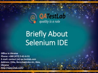 Briefly About
Selenium IDE
Office in Ukraine
Phone: +380 (472) 5-61-6-51
E-mail: contact (at) qa-testlab.com
Address: 154a, Borschagivska str., Kiev,
Ukraine
http://qatestlab.com/
 