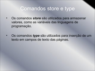 Comandos store e type Os comandos  store  são utilizados para armazenar valores, como as variáveis das linguagens de programação. Os comandos  type  são utilizados para inserção de um texto em campos de texto das páginas. 
