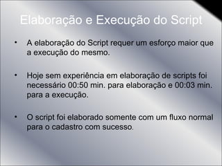 Elaboração e Execução do Script A elaboração do Script requer um esforço maior que a execução do mesmo. Hoje sem experiência em elaboração de scripts foi necessário 00:50 min. para elaboração e 00:03 min. para a execução. O script foi elaborado somente com um fluxo normal para o cadastro com sucesso . 