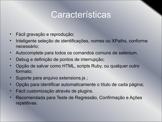 Características Fácil gravação e reprodução; Inteligente seleção de identificações, nomes ou XPaths, conforme necessário; Autocomplete para todos os comandos comuns de selenium. Debug e definição de pontos de interrupção; Opção de salvar como HTML, scripts Ruby, ou qualquer outro formato; Suporte para arquivo extensions.js ; Opção para identificar automaticamente o título de cada página; Fácil customização através de plugins. Recomendada para Teste de Regressão, Confirmação e Ações repetitivas. 