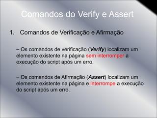 Comandos do Verify e Assert  Comandos de Verificação e Afirmação Os comandos de verificação ( Verify ) localizam um elemento existente na página  sem interromper  a execução do script após um erro. Os comandos de Afirmação ( Assert ) localizam um elemento existente na página e  interrompe  a execução do script após um erro. 
