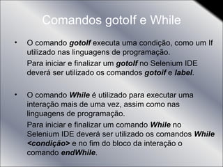 Comandos gotoIf e While O comando  gotoIf  executa uma condição, como um If utilizado nas linguagens de programação. Para iniciar e finalizar um  gotoIf  no Selenium IDE deverá ser utilizado os comandos  gotoif  e  label . O comando  While  é utilizado para executar uma interação mais de uma vez, assim como nas linguagens de programação. Para iniciar e finalizar um comando  While  no Selenium IDE deverá ser utilizado os comandos  While <condição>  e no fim do bloco da interação o comando  endWhile . 