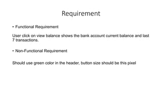 Requirement
• Functional Requirement
User click on view balance shows the bank account current balance and last
7 transactions.
• Non-Functional Requirement
Should use green color in the header, button size should be this pixel