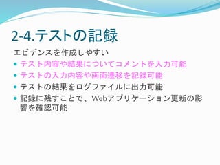 2-4.テストの記録 
エビデンスを作成しやすい 
 テスト内容や結果についてコメントを入力可能 
 テストの入力内容や画面遷移を記録可能 
 テストの結果をログファイルに出力可能 
 記録に残すことで、Webアプリケーション更新の影 
響を確認可能 
 