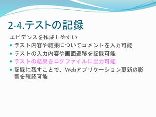 2-4.テストの記録 
エビデンスを作成しやすい 
 テスト内容や結果についてコメントを入力可能 
 テストの入力内容や画面遷移を記録可能 
 テストの結果をログファイルに出力可能 
 記録に残すことで、Webアプリケーション更新の影 
響を確認可能 
 