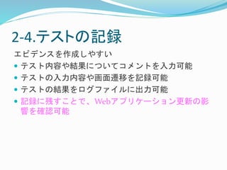 2-4.テストの記録 
エビデンスを作成しやすい 
 テスト内容や結果についてコメントを入力可能 
 テストの入力内容や画面遷移を記録可能 
 テストの結果をログファイルに出力可能 
 記録に残すことで、Webアプリケーション更新の影 
響を確認可能 
 