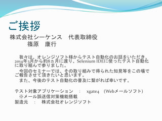 ご挨拶 
株式会社シーケンス代表取締役 
篠原康行 
我々は、オレンジソフト様からテスト自動化のお話をいただき、 
2014年3月から約8ヵ月に渡り、Selenium IDEに使ったテスト自動化 
に取り組んで参りました。 
今回のセミナーでは、その取り組みで得られた知見等をこの場で 
ご報告させて頂きたいと思います。 
また、今後のテスト自動化の普及に繋がれば幸いです。 
テスト対象アプリケーション： xgate4 (Webメールソフト) 
※メール誤送信対策機能搭載 
製造元： 株式会社オレンジソフト 
 