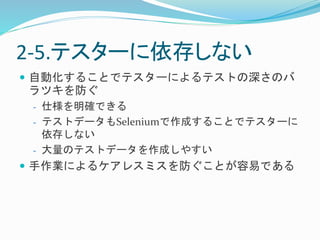 2-5.テスターに依存しない 
 自動化することでテスターによるテストの深さのバ 
ラツキを防ぐ 
- 仕様を明確できる 
- テストデータもSeleniumで作成することでテスターに 
依存しない 
- 大量のテストデータを作成しやすい 
 手作業によるケアレスミスを防ぐことが容易である 
 