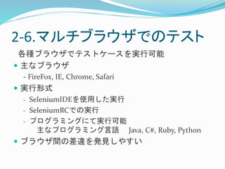 2-6.マルチブラウザでのテスト 
各種ブラウザでテストケースを実行可能 
 主なブラウザ 
- FireFox, IE, Chrome, Safari 
 実行形式 
- SeleniumIDEを使用した実行 
- SeleniumRCでの実行 
- プログラミングにて実行可能 
主なプログラミング言語Java, C#, Ruby, Python 
 ブラウザ間の差違を発見しやすい 
 