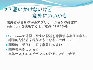 2-7.思いかけないけど 
意外にいいかも 
開発者が自身のWebアプリケーションの確認に 
Selenium を使用すると、意外にいいかも 
 Seleniumで確認しやすい記述を意識するようになり、 
標準的な記述を行うようになるのでは・・・ 
 開発時にデグレードを発見しやすい 
 開発者自身にとって 
単体テストのエビデンスを取ることができる 
 