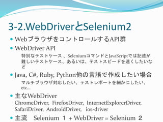 3-2.WebDriverとSelenium2 
WebブラウザをコントロールするAPI群 
WebDriver API 
特別なテストケース、SeleniumコマンドとJavaScriptでは記述が 
難しいテストケース、あるいは、テストスピードを速くしたいな 
ど 
 Java, C#, Ruby, Python他の言語で作成したい場合 
マルチブラウザ対応したい、テストレポートを細かにしたい、 
etc... 
 主なWebDriver 
ChromeDriver, FirefoxDriver, InternetExplorerDriver, 
SafariDriver, AndroidDriver, ios-driver 
 主流Selenium １ + WebDriver = Selenium ２ 
 