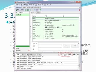 3-3.Visual型ツール- ① 
Selenium IDE 
- Seleniumテスト用の統合開発環境 
- 入力操作の自動記録・再生 
- スクリプトを手動で記述・編集・デバッグ 
- テストケースをその場で実行・検証できる 
- 複数テストケースをテストスイーツとしてまとめてテスト 
- ブラウザ内のテスト画面を保存可能 
- テストケースをHTML、Ruby、Python、Java、C#など多様な形式 
で保存可能デフォルトは、HTML形式 
- JavaScriptをスクリプト内または拡張スクリプトファイルにて使 
用可能（拡張スクリプト使用時：user-extensions.js必須、.js追加 
可能） 
- FireFoxアドオン 
- 多種多様なプラグイン（ログファイル出力、制御構造など） 
- テスト結果をレポートにまとめやすい 
 