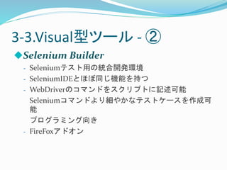 3-3.Visual型ツール- ② 
Selenium Builder 
- Seleniumテスト用の統合開発環境 
- SeleniumIDEとほぼ同じ機能を持つ 
- WebDriverのコマンドをスクリプトに記述可能 
Seleniumコマンドより細やかなテストケースを作成可 
能 
プログラミング向き 
- FireFoxアドオン 
 