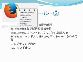 3-3.Visual型ツール- ② 
Selenium Builder 
- Seleniumテスト用の統合開発環境 
- SeleniumIDEとほぼ同じ機能を持つ 
- WebDriverのコマンドをスクリプトに記述可能 
Seleniumコマンドより細やかなテストケースを作成可 
能 
プログラミング向き 
- FireFoxアドオン 
 