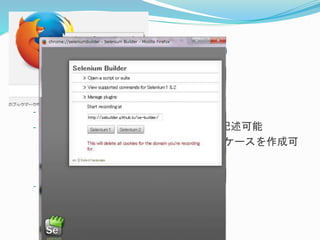 3-3.Visual型ツール- ② 
Selenium Builder 
- Seleniumテスト用の統合開発環境 
- SeleniumIDEとほぼ同じ機能を持つ 
- WebDriverのコマンドをスクリプトに記述可能 
Seleniumコマンドより細やかなテストケースを作成可 
能 
プログラミング向き 
- FireFoxアドオン 
 