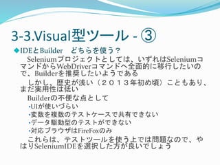 3-3.Visual型ツール- ③ 
IDEとBuilder どちらを使う？ 
Seleniumプロジェクトとしては、いずれはSeleniumコ 
マンドからWebDriverコマンドへ全面的に移行したいの 
で、Builderを推奨したいようである 
しかし、歴史が浅い（２０１３年初め頃）こともあり、 
まだ実用性は低い 
Builderの不便な点として 
•UIが使いづらい 
•変数を複数のテストケースで共有できない 
•データ駆動型のテストができない 
•対応ブラウザはFireFoxのみ 
これらは、テストツールを使う上では問題なので、や 
はりSeleniumIDEを選択した方が良いでしょう 
 
