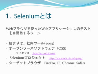 １．Seleniumとは 
Webブラウザを使ったWebアプリケーションのテスト 
を自動化するツール 
- 始まりは、社内ツール(2004) 
- オープンソースソフトウェア（OSS） 
ライセンス： Apache 2.0 License 
- Seleniumプロジェクトhttp://www.seleniumhq.org/ 
- ターゲットブラウザFireFox, IE, Chrome, Safari 
 