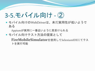 3-5.モバイル向け- ② 
 モバイル向けのWebDriverは、未だ実用性が低いようで 
ある 
Appiumが実用に一番近いように見受けられる 
 モバイル向けテスト方法の提案として 
FireMobileSimulatorを使用してSeleniumIDEにてテス 
トを実行可能 
 