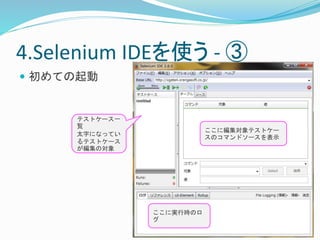 4.Selenium IDEを使う- ③ 
 初めての起動 
テストケース一 
覧 
太字になってい 
るテストケース 
が編集の対象 
ここに編集対象テストケー 
スのコマンドソースを表示 
ここに実行時のロ 
グ 
 