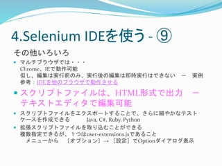 4.Selenium IDEを使う- ⑨ 
その他いろいろ 
 マルチブラウザでは・・・ 
Chrome、IEで動作可能 
但し、編集は実行前のみ、実行後の編集は即時実行はできない－ 実例 
参考：IDEを他のブラウザで動作させる 
 スクリプトファイルは、HTML形式で出力－ 
テキストエディタで編集可能 
 スクリプトファイルをエクスポートすることで、さらに細やかなテスト 
ケースを作成できるJava, C#, Ruby, Python 
 拡張スクリプトファイルを取り込むことができる 
複数指定できるが、１つはuser-extensions.jsであること 
メニューから［オプション］→ ［設定］でOptionダイアログ表示 
 