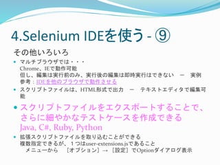 4.Selenium IDEを使う- ⑨ 
その他いろいろ 
 マルチブラウザでは・・・ 
Chrome、IEで動作可能 
但し、編集は実行前のみ、実行後の編集は即時実行はできない－ 実例 
参考：IDEを他のブラウザで動作させる 
 スクリプトファイルは、HTML形式で出力－ テキストエディタで編集可 
能 
 スクリプトファイルをエクスポートすることで、 
さらに細やかなテストケースを作成できる 
Java, C#, Ruby, Python 
 拡張スクリプトファイルを取り込むことができる 
複数指定できるが、１つはuser-extensions.jsであること 
メニューから［オプション］→ ［設定］でOptionダイアログ表示 
 