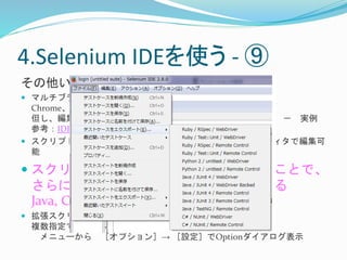 4.Selenium IDEを使う- ⑨ 
その他いろいろ 
 マルチブラウザでは・・・ 
Chrome、IEで動作可能 
但し、編集は実行前のみ、実行後の編集は即時実行はできない－ 実例 
参考：IDEを他のブラウザで動作させる 
 スクリプトファイルは、HTML形式で出力－ テキストエディタで編集可 
能 
 スクリプトファイルをエクスポートすることで、 
さらに細やかなテストケースを作成できる 
Java, C#, Ruby, Python 
 拡張スクリプトファイルを取り込むことができる 
複数指定できるが、１つはuser-extensions.jsであること 
メニューから［オプション］→ ［設定］でOptionダイアログ表示 
 