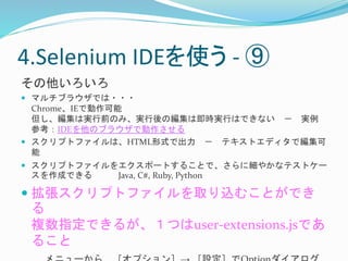 4.Selenium IDEを使う- ⑨ 
その他いろいろ 
 マルチブラウザでは・・・ 
Chrome、IEで動作可能 
但し、編集は実行前のみ、実行後の編集は即時実行はできない－ 実例 
参考：IDEを他のブラウザで動作させる 
 スクリプトファイルは、HTML形式で出力－ テキストエディタで編集可 
能 
 スクリプトファイルをエクスポートすることで、さらに細やかなテストケー 
スを作成できるJava, C#, Ruby, Python 
 拡張スクリプトファイルを取り込むことができ 
る 
複数指定できるが、１つはuser-extensions.jsであ 
ること 
メニューから［オプション］→ ［設定］でOptionダイアログ 
 