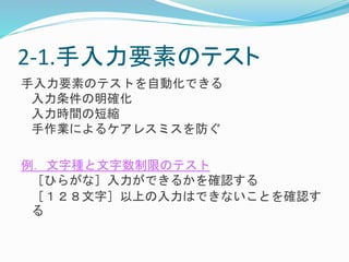 2-1.手入力要素のテスト 
手入力要素のテストを自動化できる 
入力条件の明確化 
入力時間の短縮 
手作業によるケアレスミスを防ぐ 
例．文字種と文字数制限のテスト 
［ひらがな］入力ができるかを確認する 
［１２８文字］以上の入力はできないことを確認す 
る 
 