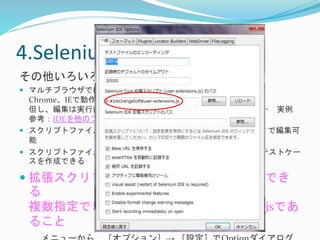 4.Selenium IDEを使う- ⑨ 
その他いろいろ 
 マルチブラウザでは・・・ 
Chrome、IEで動作可能 
但し、編集は実行前のみ、実行後の編集は即時実行はできない－ 実例 
参考：IDEを他のブラウザで動作させる 
 スクリプトファイルは、HTML形式で出力－ テキストエディタで編集可 
能 
 スクリプトファイルをエクスポートすることで、さらに細やかなテストケー 
スを作成できるJava, C#, Ruby, Python 
 拡張スクリプトファイルを取り込むことができ 
る 
複数指定できるが、１つはuser-extensions.jsであ 
ること 
メニューから［オプション］→ ［設定］でOptionダイアログ 
 