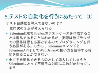 5.テストの自動化を行うにあたって- ① 
テスト自動化を導入できないのは？ 
主に次の２点が考えられる 
 SeleniumIDEでFireFoxのテストケースを作成するこ 
とは容易であることはわかるが、実際は他ブラウザ 
での動作確認を必要とするのでプログラミングを行 
う必要がある。しかし、Seleniumコマンドと 
SeleniumAPIそしてWebDriverの扱い方を習得する時 
間を取ることができない 
 全てを自動化できるものとして導入してしまうと 
Seleniumにとって不得手な対応に工数がかかってし 
まう 
 
