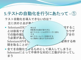 5.テストの自動化を行うにあたって- ① 
テスト自動化を導入できないのは？ 
主に次の２点が考えられる 
 SeleniumIDEでFireFox例えば 
のテストケースを作成するこ 
とは容易であること要素はのわ位置かがる深すがぎる 
、実際は他ブラウザ 
マウスカーソルが手マークに変化 
での動作確認を必す要る 
とするのでプログラミングを行 
スクロールバーを表示する 
う必要がある。しなかどし動的、に変Selenium化するのは苦コ手 
マンドと 
SeleniumAPIそしてWebDriverの扱い方を習得する時 
間を取ることができない 
 全てを自動化できるものとして導入してしまうと 
Seleniumにとって不得手な対応に工数がかかってし 
まう 
 