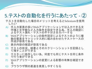 5.テストの自動化を行うにあたって- ② 
テストを自動化した場合のメリットを考えるとSeleniumを使用 
したい 
A) 手入力要素の多いWebアプリケーションでは入力できる文 
字種と文字数など入力条件を設定できる為、手入力確認に 
よるテスト漏れ・テストの不十分さをカバーする 
B) Webアプリケーションの条件設定によるテストのように複 
数の要素をマトリックス的に組み合わせたテストケースの 
作成が容易である 
C) 表示内容の確認が容易である 
D) テストの状況、結果とそのスクリーンショットを記録とし 
て残すことができる 
E) テスターに依存しない為、何度でも同じテストを同じ条件 
で行う事ができる 
F) Webアプリケーションの変更による影響の有無を確認でき 
る 
G) ブウラウザ間の差違を発見しやすくなる 
 