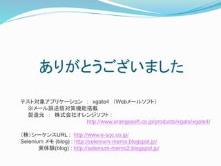 ありがとうございました 
テスト対象アプリケーション： xgate4 （Webメールソフト） 
※メール誤送信対策機能搭載 
製造元： 株式会社オレンジソフト: 
http://www.orangesoft.co.jp/products/xgate/xgate4/ 
（株）シーケンスURL : http://www.e-sqc.co.jp/ 
Selenium メモ(blog) : http://selenium-memo.blogspot.jp/ 
実体験(blog) : http://selenium-memo2.blogspot.jp/ 
